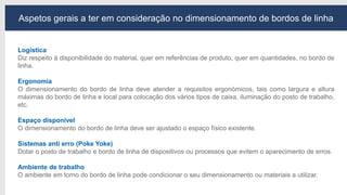 Aspetos gerais a ter em consideração no dimensionamento de bordos de linha
Logística
Diz respeito à disponibilidade do material, quer em referências de produto, quer em quantidades, no bordo de
linha.
Ergonomia
O dimensionamento do bordo de linha deve atender a requisitos ergonómicos, tais como largura e altura
máximas do bordo de linha e local para colocação dos vários tipos de caixa, iluminação do posto de trabalho,
etc.
Espaço disponível
O dimensionamento do bordo de linha deve ser ajustado o espaço físico existente.
Sistemas anti erro (Poke Yoke)
Dotar o posto de trabalho e bordo de linha de dispositivos ou processos que evitem o aparecimento de erros.
Ambiente de trabalho
O ambiente em torno do bordo de linha pode condicionar o seu dimensionamento ou materiais a utilizar.
 