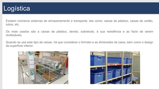 Logística
Existem inúmeros sistemas de armazenamento e transporte, tais como: caixas de plástico, caixas de cartão,
tubos, etc.
Os mais usados são a caixas de plástico, devido, sobretudo, à sua resistência e ao facto de serem
reutilizáveis.
Quando se usa este tipo de caixas, há que considerar o formato e as dimensões da caixa, bem como o design
da superfície inferior.
 