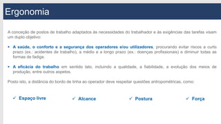 Ergonomia
A conceção de postos de trabalho adaptados às necessidades do trabalhador e às exigências das tarefas visam
um duplo objetivo:
 A saúde, o conforto e a segurança dos operadores e/ou utilizadores, procurando evitar riscos a curto
prazo (ex.: acidentes de trabalho), a médio e a longo prazo (ex.: doenças profissionais) e diminuir todas as
formas de fadiga.
 A eficácia do trabalho em sentido lato, incluindo a qualidade, a fiabilidade, a evolução dos meios de
produção, entre outros aspetos.
Posto isto, a distância do bordo de linha ao operador deve respeitar questões antropométricas, como:
 Espaço livre  Alcance  Postura  Força
 
