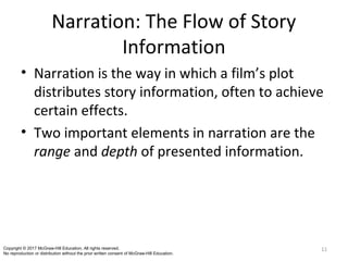 Narration: The Flow of Story
Information
• Narration is the way in which a film’s plot
distributes story information, often to achieve
certain effects.
• Two important elements in narration are the
range and depth of presented information.
11Copyright © 2017 McGraw-Hill Education. All rights reserved.
No reproduction or distribution without the prior written consent of McGraw-Hill Education.
 