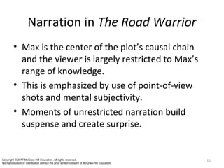 Narration in The Road Warrior
• Max is the center of the plot’s causal chain
and the viewer is largely restricted to Max’s
range of knowledge.
• This is emphasized by use of point-of-view
shots and mental subjectivity.
• Moments of unrestricted narration build
suspense and create surprise.
15Copyright © 2017 McGraw-Hill Education. All rights reserved.
No reproduction or distribution without the prior written consent of McGraw-Hill Education.
 