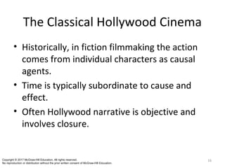 The Classical Hollywood Cinema
• Historically, in fiction filmmaking the action
comes from individual characters as causal
agents.
• Time is typically subordinate to cause and
effect.
• Often Hollywood narrative is objective and
involves closure.
16Copyright © 2017 McGraw-Hill Education. All rights reserved.
No reproduction or distribution without the prior written consent of McGraw-Hill Education.
 