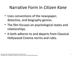 Narrative Form in Citizen Kane
• Uses conventions of the newspaper,
detective, and biography genres.
• The film focuses on psychological states and
relationships.
• It both adheres to and departs from Classical
Hollywood Cinema norms and rules.
17Copyright © 2017 McGraw-Hill Education. All rights reserved.
No reproduction or distribution without the prior written consent of McGraw-Hill Education.
 