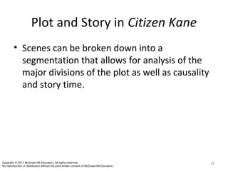 Plot and Story in Citizen Kane
• Scenes can be broken down into a
segmentation that allows for analysis of the
major divisions of the plot as well as causality
and story time.
18Copyright © 2017 McGraw-Hill Education. All rights reserved.
No reproduction or distribution without the prior written consent of McGraw-Hill Education.
 