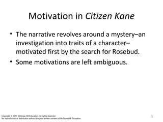 Motivation in Citizen Kane
• The narrative revolves around a mystery–an
investigation into traits of a character–
motivated first by the search for Rosebud.
• Some motivations are left ambiguous.
21Copyright © 2017 McGraw-Hill Education. All rights reserved.
No reproduction or distribution without the prior written consent of McGraw-Hill Education.
 