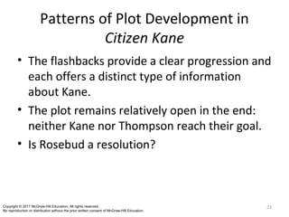 Patterns of Plot Development in
Citizen Kane
• The flashbacks provide a clear progression and
each offers a distinct type of information
about Kane.
• The plot remains relatively open in the end:
neither Kane nor Thompson reach their goal.
• Is Rosebud a resolution?
23Copyright © 2017 McGraw-Hill Education. All rights reserved.
No reproduction or distribution without the prior written consent of McGraw-Hill Education.
 