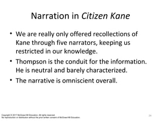 Narration in Citizen Kane
• We are really only offered recollections of
Kane through five narrators, keeping us
restricted in our knowledge.
• Thompson is the conduit for the information.
He is neutral and barely characterized.
• The narrative is omniscient overall.
24Copyright © 2017 McGraw-Hill Education. All rights reserved.
No reproduction or distribution without the prior written consent of McGraw-Hill Education.
 