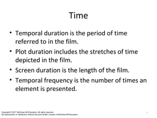 Time
• Temporal duration is the period of time
referred to in the film.
• Plot duration includes the stretches of time
depicted in the film.
• Screen duration is the length of the film.
• Temporal frequency is the number of times an
element is presented.
7Copyright © 2017 McGraw-Hill Education. All rights reserved.
No reproduction or distribution without the prior written consent of McGraw-Hill Education.
 
