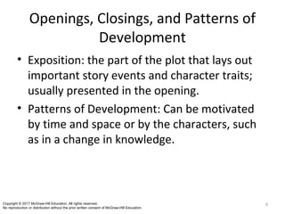 Openings, Closings, and Patterns of
Development
• Exposition: the part of the plot that lays out
important story events and character traits;
usually presented in the opening.
• Patterns of Development: Can be motivated
by time and space or by the characters, such
as in a change in knowledge.
9Copyright © 2017 McGraw-Hill Education. All rights reserved.
No reproduction or distribution without the prior written consent of McGraw-Hill Education.
 