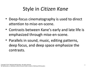 Style in Citizen Kane
• Deep-focus cinematography is used to direct
attention to mise-en-scene.
• Contrasts between Kane’s early and late life is
emphasized through mise-en-scene.
• Parallels in sound, music, editing patterns,
deep focus, and deep space emphasize the
contrasts.
11Copyright © 2017 McGraw-Hill Education. All rights reserved.
No reproduction or distribution without the prior written consent of McGraw-Hill Education.
 