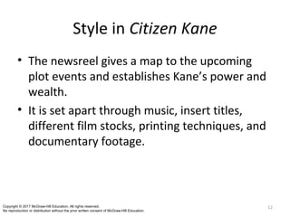 Style in Citizen Kane
• The newsreel gives a map to the upcoming
plot events and establishes Kane’s power and
wealth.
• It is set apart through music, insert titles,
different film stocks, printing techniques, and
documentary footage.
12Copyright © 2017 McGraw-Hill Education. All rights reserved.
No reproduction or distribution without the prior written consent of McGraw-Hill Education.
 