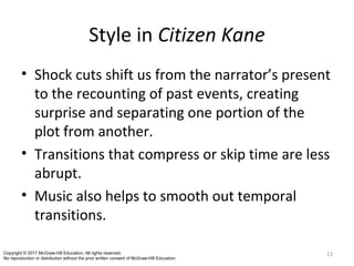 Style in Citizen Kane
• Shock cuts shift us from the narrator’s present
to the recounting of past events, creating
surprise and separating one portion of the
plot from another.
• Transitions that compress or skip time are less
abrupt.
• Music also helps to smooth out temporal
transitions.
13Copyright © 2017 McGraw-Hill Education. All rights reserved.
No reproduction or distribution without the prior written consent of McGraw-Hill Education.
 