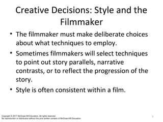Creative Decisions: Style and the
Filmmaker
• The filmmaker must make deliberate choices
about what techniques to employ.
• Sometimes filmmakers will select techniques
to point out story parallels, narrative
contrasts, or to reflect the progression of the
story.
• Style is often consistent within a film.
3Copyright © 2017 McGraw-Hill Education. All rights reserved.
No reproduction or distribution without the prior written consent of McGraw-Hill Education.
 