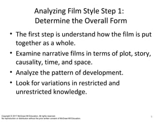 Analyzing Film Style Step 1:
Determine the Overall Form
• The first step is understand how the film is put
together as a whole.
• Examine narrative films in terms of plot, story,
causality, time, and space.
• Analyze the pattern of development.
• Look for variations in restricted and
unrestricted knowledge.
6Copyright © 2017 McGraw-Hill Education. All rights reserved.
No reproduction or distribution without the prior written consent of McGraw-Hill Education.
 