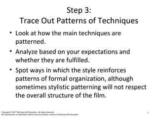 Step 3:
Trace Out Patterns of Techniques
• Look at how the main techniques are
patterned.
• Analyze based on your expectations and
whether they are fulfilled.
• Spot ways in which the style reinforces
patterns of formal organization, although
sometimes stylistic patterning will not respect
the overall structure of the film.
8Copyright © 2017 McGraw-Hill Education. All rights reserved.
No reproduction or distribution without the prior written consent of McGraw-Hill Education.
 