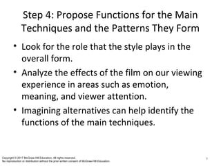 Step 4: Propose Functions for the Main
Techniques and the Patterns They Form
• Look for the role that the style plays in the
overall form.
• Analyze the effects of the film on our viewing
experience in areas such as emotion,
meaning, and viewer attention.
• Imagining alternatives can help identify the
functions of the main techniques.
9Copyright © 2017 McGraw-Hill Education. All rights reserved.
No reproduction or distribution without the prior written consent of McGraw-Hill Education.
 