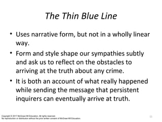 The Thin Blue Line
• Uses narrative form, but not in a wholly linear
way.
• Form and style shape our sympathies subtly
and ask us to reflect on the obstacles to
arriving at the truth about any crime.
• It is both an account of what really happened
while sending the message that persistent
inquirers can eventually arrive at truth.
11Copyright © 2017 McGraw-Hill Education. All rights reserved.
No reproduction or distribution without the prior written consent of McGraw-Hill Education.
 