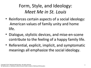 Form, Style, and Ideology:
Meet Me in St. Louis
• Reinforces certain aspects of a social ideology:
American values of family unity and home
life.
• Dialogue, stylistic devices, and mise-en-scene
contribute to the feeling of a happy family life.
• Referential, explicit, implicit, and symptomatic
meanings all emphasize the social ideology.
12Copyright © 2017 McGraw-Hill Education. All rights reserved.
No reproduction or distribution without the prior written consent of McGraw-Hill Education.
 