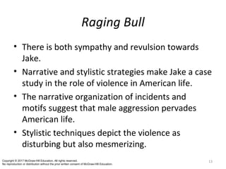 Raging Bull
• There is both sympathy and revulsion towards
Jake.
• Narrative and stylistic strategies make Jake a case
study in the role of violence in American life.
• The narrative organization of incidents and
motifs suggest that male aggression pervades
American life.
• Stylistic techniques depict the violence as
disturbing but also mesmerizing.
13Copyright © 2017 McGraw-Hill Education. All rights reserved.
No reproduction or distribution without the prior written consent of McGraw-Hill Education.
 