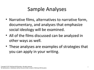 Sample Analyses
• Narrative films, alternatives to narrative form,
documentary, and analyses that emphasize
social ideology will be examined.
• All of the films discussed can be analyzed in
other ways as well.
• These analyses are examples of strategies that
you can apply in your writing.
2Copyright © 2017 McGraw-Hill Education. All rights reserved.
No reproduction or distribution without the prior written consent of McGraw-Hill Education.
 