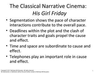 The Classical Narrative Cinema:
His Girl Friday
• Segmentation shows the pace of character
interactions contribute to the overall pace.
• Deadlines within the plot and the clash of
character traits and goals propel the cause
and effect.
• Time and space are subordinate to cause and
effect.
• Telephones play an important role in cause
and effect.
3Copyright © 2017 McGraw-Hill Education. All rights reserved.
No reproduction or distribution without the prior written consent of McGraw-Hill Education.
 