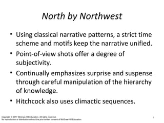North by Northwest
• Using classical narrative patterns, a strict time
scheme and motifs keep the narrative unified.
• Point-of-view shots offer a degree of
subjectivity.
• Continually emphasizes surprise and suspense
through careful manipulation of the hierarchy
of knowledge.
• Hitchcock also uses climactic sequences.
4Copyright © 2017 McGraw-Hill Education. All rights reserved.
No reproduction or distribution without the prior written consent of McGraw-Hill Education.
 