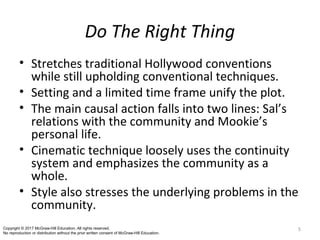 Do The Right Thing
• Stretches traditional Hollywood conventions
while still upholding conventional techniques.
• Setting and a limited time frame unify the plot.
• The main causal action falls into two lines: Sal’s
relations with the community and Mookie’s
personal life.
• Cinematic technique loosely uses the continuity
system and emphasizes the community as a
whole.
• Style also stresses the underlying problems in the
community.
5Copyright © 2017 McGraw-Hill Education. All rights reserved.
No reproduction or distribution without the prior written consent of McGraw-Hill Education.
 