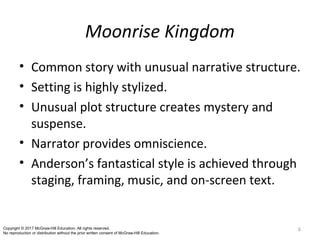 Moonrise Kingdom
• Common story with unusual narrative structure.
• Setting is highly stylized.
• Unusual plot structure creates mystery and
suspense.
• Narrator provides omniscience.
• Anderson’s fantastical style is achieved through
staging, framing, music, and on-screen text.
6Copyright © 2017 McGraw-Hill Education. All rights reserved.
No reproduction or distribution without the prior written consent of McGraw-Hill Education.
 