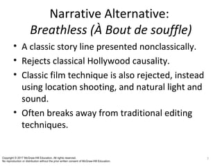 Narrative Alternative:
Breathless (À Bout de souffle)
• A classic story line presented nonclassically.
• Rejects classical Hollywood causality.
• Classic film technique is also rejected, instead
using location shooting, and natural light and
sound.
• Often breaks away from traditional editing
techniques.
7Copyright © 2017 McGraw-Hill Education. All rights reserved.
No reproduction or distribution without the prior written consent of McGraw-Hill Education.
 