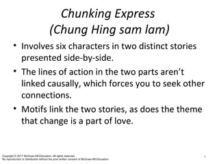Chunking Express
(Chung Hing sam lam)
• Involves six characters in two distinct stories
presented side-by-side.
• The lines of action in the two parts aren’t
linked causally, which forces you to seek other
connections.
• Motifs link the two stories, as does the theme
that change is a part of love.
9Copyright © 2017 McGraw-Hill Education. All rights reserved.
No reproduction or distribution without the prior written consent of McGraw-Hill Education.
 