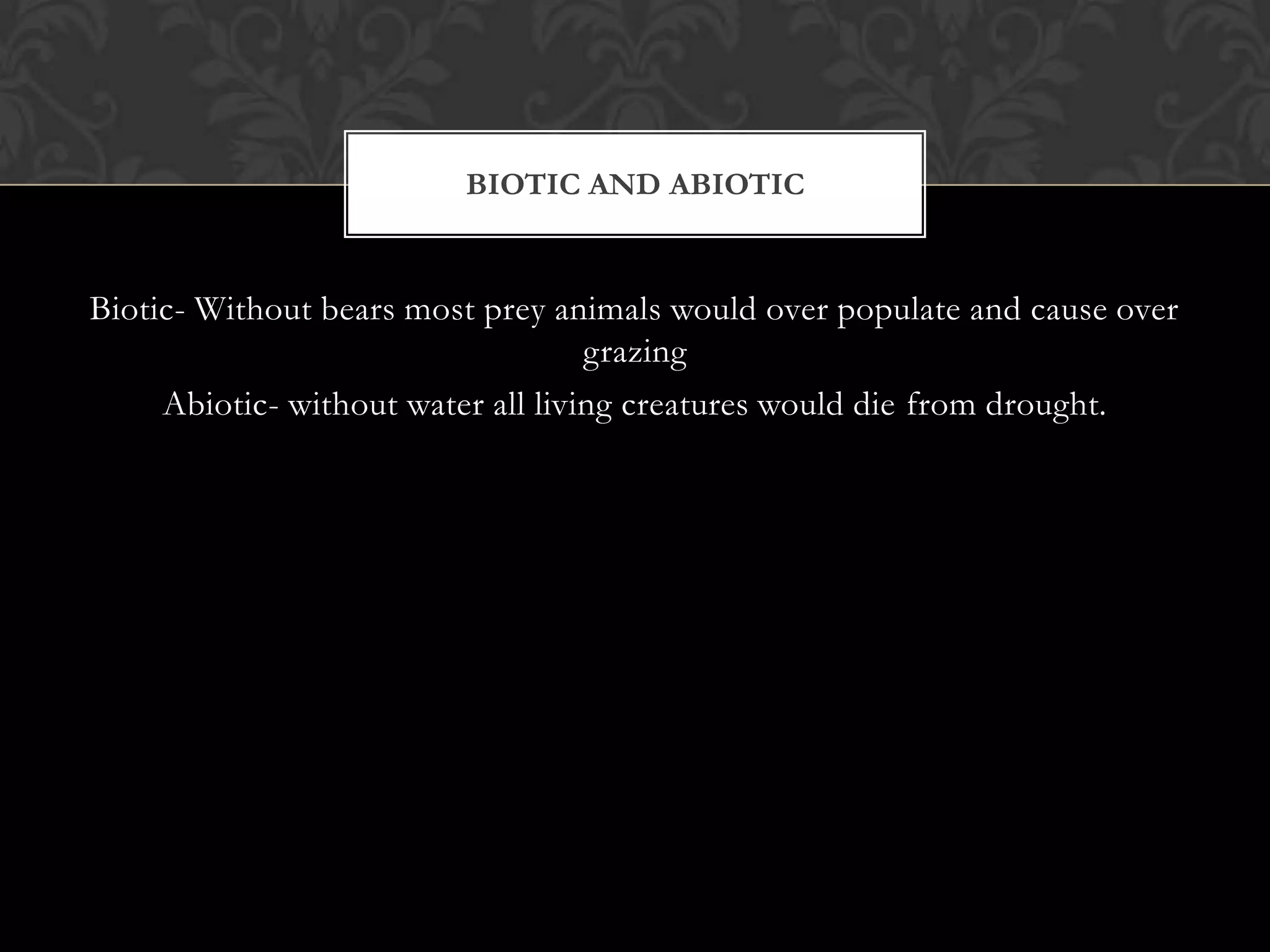 BIOTIC AND ABIOTIC


Biotic- Without bears most prey animals would over populate and cause over
                                    grazing
     Abiotic- without water all living creatures would die from drought.
 