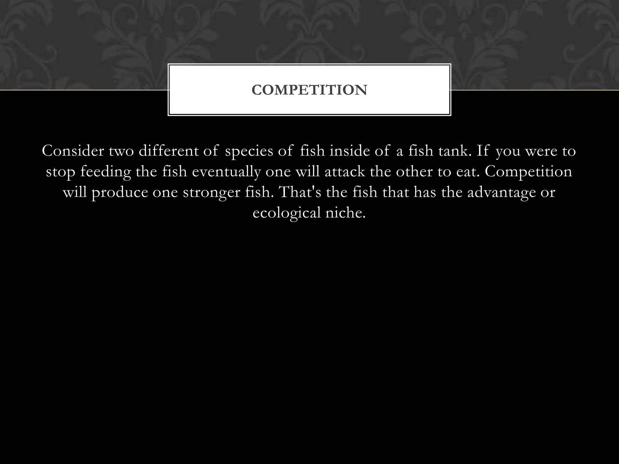 COMPETITION


Consider two different of species of fish inside of a fish tank. If you were to
stop feeding the fish eventually one will attack the other to eat. Competition
   will produce one stronger fish. That's the fish that has the advantage or
                               ecological niche.
 