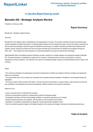 Find Industry reports, Company profiles
ReportLinker                                                                         and Market Statistics



                                          >> Get this Report Now by email!

Borealis AG - Strategic Analysis Review
Published on February 2009

                                                                                                               Report Summary

Borealis AG - Strategic Analysis Review


Summary


Borealis AG is the leading maker of polyethylene and polypropylene in Europe. The company operates through two business group
namely Polyolefins and Base Chemicals. It is offering plastics solutions for the infrastructure (pipe, and wire and cable), automotive as
well as advanced packaging markets through its Polyolefins business group. In addition, Borealis purchases basic feedstocks like
naphtha, butane, propane and ethane from the oil and gas industries and converts these into ethylene and propylene through its
olefin units.       The company has wide experience in producing polyolefins by using its unique Borstar technology.


Global Markets Direct, the leading business information provider, presents an in-depth strategic and operational analysis of Borealis
AG. The report provides a comprehensive insight into the company, including business structure and operations, executive
biographies and key competitors. The hallmark of the report is the detailed strategic analysis and Global Markets Direct's views on the
company.



Scope


' The company's strengths and weaknesses and areas of development or decline are analyzed. Financial, strategic and operational
factors are considered.
' The opportunities open to the company are considered and its growth potential assessed. Competitive or technological threats are
highlighted.
' The report contains critical company information ' business structure and operations, company history, major products and services,
key competitors, key employees and executive biographies, different locations and important subsidiaries.


Reasons to buy


' A quick 'one-stop-shop' to understand the company.
' Enhance business/sales activities by understanding customers' businesses better.
' Get detailed information and financial & strategic analysis on companies operating in your industry.
' Identify prospective partners and suppliers ' with key data on their businesses and locations.
' Capitalize on competitors' weaknesses and target the market opportunities available to them.
' Scout for potential acquisition targets, with detailed insight into the companies' strategic, financial and operational performance.




                                                                                                               Table of Content




Borealis AG - Strategic Analysis Review                                                                                            Page 1/4
 