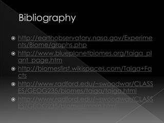 Bibliographyhttp://earthobservatory.nasa.gov/Experiments/Biome/graphs.phphttp://www.blueplanetbiomes.org/taiga_plant_page.htmhttp://biomesfirst.wikispaces.com/Taiga+Factshttp://www.radford.edu/~swoodwar/CLASSES/GEOG235/biomes/taiga/taiga.htmlhttp://www.radford.edu/~swoodwar/CLASSES/GEOG235/biomes/main.html