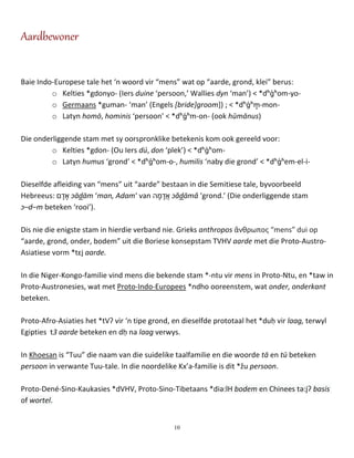 10
Aardbewoner
Baie Indo-Europese tale het ‘n woord vir “mens” wat op “aarde, grond, klei” berus:
o Kelties *gdonyo- (Iers duine ‘persoon,’ Wallies dyn ‘man’) < *dʰɡ́ʰom-yo-
o Germaans *guman- ‘man’ (Engels [bride]groom]) ; < *dʰɡ́ʰm̥ -mon-
o Latyn homō, hominis ‘persoon’ < *dʰɡ́ʰm-on- (ook hūmānus)
Die onderliggende stam met sy oorspronklike betekenis kom ook gereeld voor:
o Kelties *gdon- (Ou Iers dú, don ‘plek’) < *dʰɡ́ʰom-
o Latyn humus ‘grond’ < *dʰɡ́ʰom-o-, humilis ‘naby die grond’ < *dʰɡ́ʰem-el-i-
Dieselfde afleiding van “mens” uit “aarde” bestaan in die Semitiese tale, byvoorbeeld
Hebreeus: ‫ם‬ ָ‫ד‬ ָ‫א‬ ɔādām ‘man, Adam‘ van ‫ה‬ ָ‫מ‬ ָ‫ֲד‬‫א‬ ɔădāmâ ‘grond.’ (Die onderliggende stam
ɔ–d–m beteken ‘rooi’).
Dis nie die enigste stam in hierdie verband nie. Grieks anthropos ἄνθρωπος “mens” dui op
“aarde, grond, onder, bodem” uit die Boriese konsepstam TVHV aarde met die Proto-Austro-
Asiatiese vorm *tɛj aarde.
In die Niger-Kongo-familie vind mens die bekende stam *-ntu vir mens in Proto-Ntu, en *taw in
Proto-Austronesies, wat met Proto-Indo-Europees *ndho ooreenstem, wat onder, onderkant
beteken.
Proto-Afro-Asiaties het *tVʔ vir ‘n tipe grond, en dieselfde prototaal het *duḥ vir laag, terwyl
Egipties t3 aarde beteken en dḥ na laag verwys.
In Khoesan is “Tuu” die naam van die suidelike taalfamilie en die woorde tā en tū beteken
persoon in verwante Tuu-tale. In die noordelike Kx’a-familie is dit *žu persoon.
Proto-Dené-Sino-Kaukasies *dVHV, Proto-Sino-Tibetaans *diə:lH bodem en Chinees tə:jʔ basis
of wortel.
 