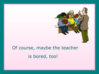 Of course, maybe the teacher  is bored, too! 