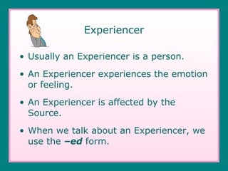 Experiencer Usually an Experiencer is a person. An Experiencer experiences the emotion or feeling. An Experiencer is affected by the Source. When we talk about an Experiencer, we use the  –ed  form. 
