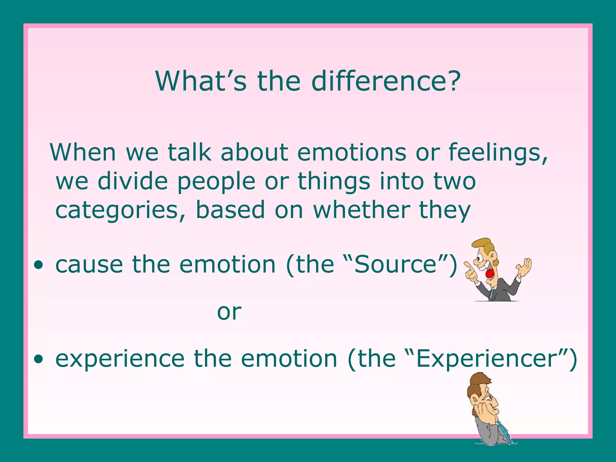 What’s the difference?
When we talk about emotions or feelings,
we divide people or things into two
categories, based on whether they
• cause the emotion (the “Source”)
or
• experience the emotion (the “Experiencer”)

 