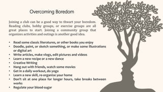 Joining a club can be a good way to thwart your boredom.
Reading clubs, hobby groups, or exercise groups are all
great places to start. Joining a community group that
organizes activities and outings is another good idea.
Overcoming Boredom
• Read some classic literatures, or other books you enjoy
• Doodle, paint, or sketch something, or make some illustrations
or digital art
• Write articles, make vlogs, edit pictures and videos
• Learn a new recipe or a new dance
• Creative Writing
• Hang out with friends, watch some movies
• Get in a daily workout, do yoga
• Learn a new skill, re-organize your home
• Don’t sit at one place for longer hours, take breaks between
works
• Regulate your blood-sugar
 