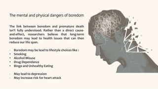 The mental and physical dangers of boredom
The link between boredom and premature death
isn’t fully understood. Rather than a direct cause-
and-effect, researchers believe that long-term
boredom may lead to health issues that can then
reduce our life span.
- Boredom may be lead to lifestyle choices like :
• Smoking
• Alcohol Misuse
• Drug Dependance
• Binge and Unhealthy Eating
- May lead to depression
- May increase risk for heart attack
 