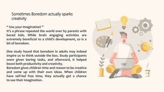 “ Use your imagination! ”
It’s a phrase repeated the world over by parents with
bored kids. While brain engaging activities are
extremely beneficial to a child’s development, so is a
bit of boredom.
One study found that boredom in adults may indeed
inspire us to think outside the box. Study participants
were given boring tasks, and afterward, it helped
boost both productivity and creativity.
Boredom gives children time and reason to be creative
and come up with their own ideas. When children
have self-led free time, they actually get a chance
to use their imagination.
Sometimes Boredom actually sparks
creativity
 