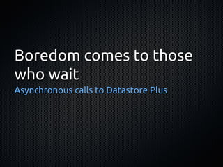 Boredom comes to those
who wait
Asynchronous calls to Datastore Plus
 