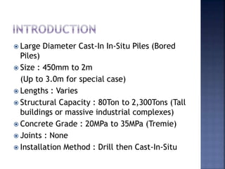  Large Diameter Cast-In In-Situ Piles (Bored
Piles)
 Size : 450mm to 2m
(Up to 3.0m for special case)
 Lengths : Varies
 Structural Capacity : 80Ton to 2,300Tons (Tall
buildings or massive industrial complexes)
 Concrete Grade : 20MPa to 35MPa (Tremie)
 Joints : None
 Installation Method : Drill then Cast-In-Situ
 