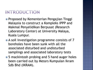  Proposed by Kementerian Pengajian Tinggi
Malaysia to construct a Kompleks IPPP and
Makmal Penyelidikan Berpusat (Research
Laboratory Center) at University Malaya,
Kuala Lumpur.
 A soil investigation programme consists of 7
boreholes have been sunk with all the
associated disturbed and undisturbed
samplings and associated laboratory tests
 5 mackintosh probing and 5 hand auger holes
been carried out by Messrs Kumpulan Ikram
Sdb Bhd (IKRAM).
 