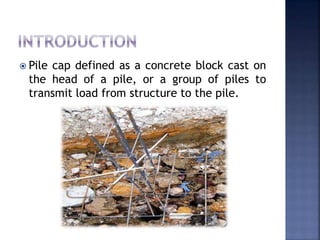  Pile cap defined as a concrete block cast on
the head of a pile, or a group of piles to
transmit load from structure to the pile.
 