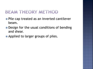  Pile cap treated as an inverted cantilever
beam.
 Design for the usual conditions of bending
and shear.
 Applied to larger groups of piles.
 