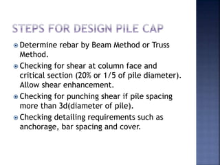  Determine rebar by Beam Method or Truss
Method.
 Checking for shear at column face and
critical section (20% or 1/5 of pile diameter).
Allow shear enhancement.
 Checking for punching shear if pile spacing
more than 3d(diameter of pile).
 Checking detailing requirements such as
anchorage, bar spacing and cover.
 