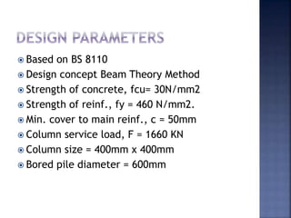  Based on BS 8110
 Design concept Beam Theory Method
 Strength of concrete, fcu= 30N/mm2
 Strength of reinf., fy = 460 N/mm2.
 Min. cover to main reinf., c = 50mm
 Column service load, F = 1660 KN
 Column size = 400mm x 400mm
 Bored pile diameter = 600mm
 