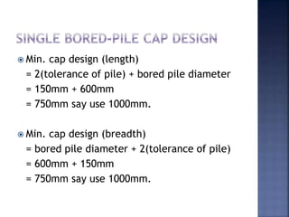  Min. cap design (length)
= 2(tolerance of pile) + bored pile diameter
= 150mm + 600mm
= 750mm say use 1000mm.
 Min. cap design (breadth)
= bored pile diameter + 2(tolerance of pile)
= 600mm + 150mm
= 750mm say use 1000mm.
 