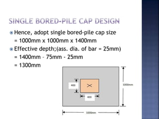  Hence, adopt single bored-pile cap size
= 1000mm x 1000mm x 1400mm
 Effective depth;(ass. dia. of bar = 25mm)
= 1400mm – 75mm - 25mm
= 1300mm
 